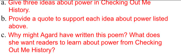 Give three ideas about power in Checking Out Me 
History. 
b. Provide a quote to support each idea about power listed 
above. 
c. Why might Agard have written this poem? What does 
she want readers to learn about power from Checking 
Out Me History?