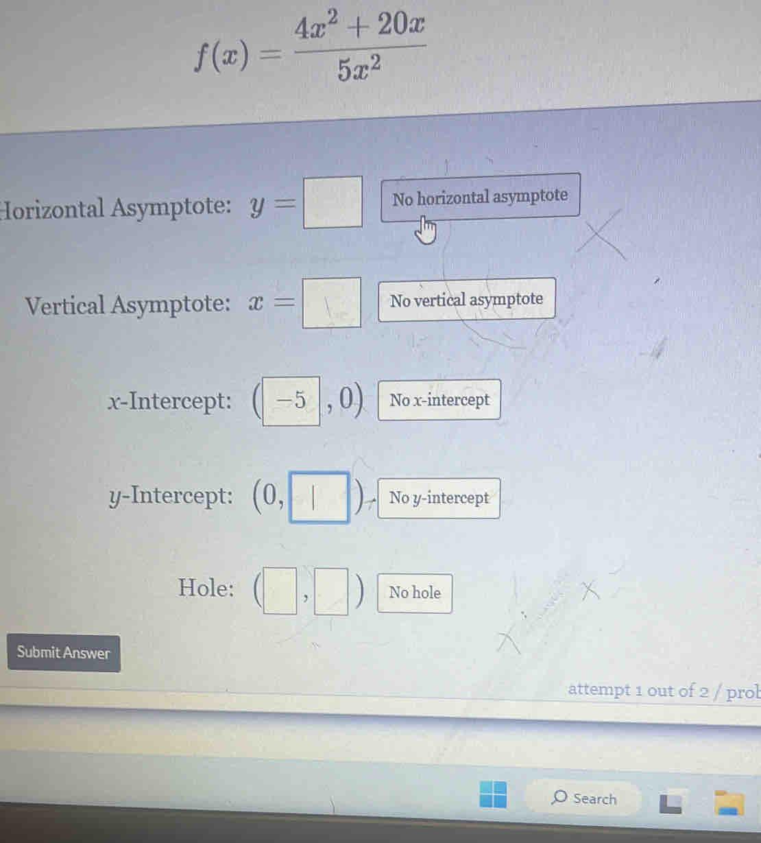 f(x)= (4x^2+20x)/5x^2 
Horizontal Asymptote: y=□ No horizontal asymptote 
Vertical Asymptote: x=□ No vertical asymptote 
x-Intercept: (-5 |, 0 No x-intercept 
y-Intercept: (0,□ ) No y-intercept 
Hole: □ ,□ a No hole 
Submit Answer 
attempt 1 out of 2 / prob 
Search