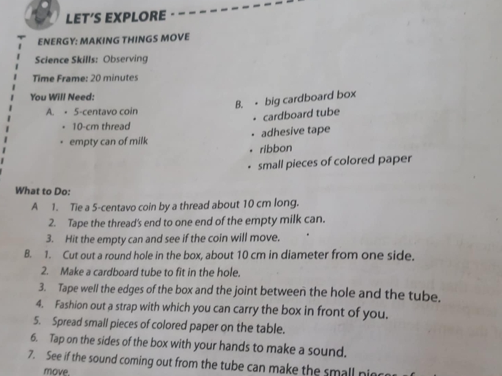 LET’S EXPLORE 
ENERGY: MAKING THINGS MOVE 
Science Skills: Observing 
Time Frame: 20 minutes 
You Will Need: 
B. - big cardboard box 
A. • 5-centavo coin 
. cardboard tube
10-cm thread 
empty can of milk adhesive tape 
ribbon 
small pieces of colored paper 
What to Do: 
A 1. Tie a 5-centavo coin by a thread about 10 cm long. 
2. Tape the thread's end to one end of the empty milk can. 
3. Hit the empty can and see if the coin will move. 
B. 1. Cut out a round hole in the box, about 10 cm in diameter from one side. 
2. Make a cardboard tube to fit in the hole. 
3. Tape well the edges of the box and the joint between the hole and the tube. 
4. Fashion out a strap with which you can carry the box in front of you. 
5. Spread small pieces of colored paper on the table. 
6. Tap on the sides of the box with your hands to make a sound. 
7. See if the sound coming out from the tube can make the small piec 
move.