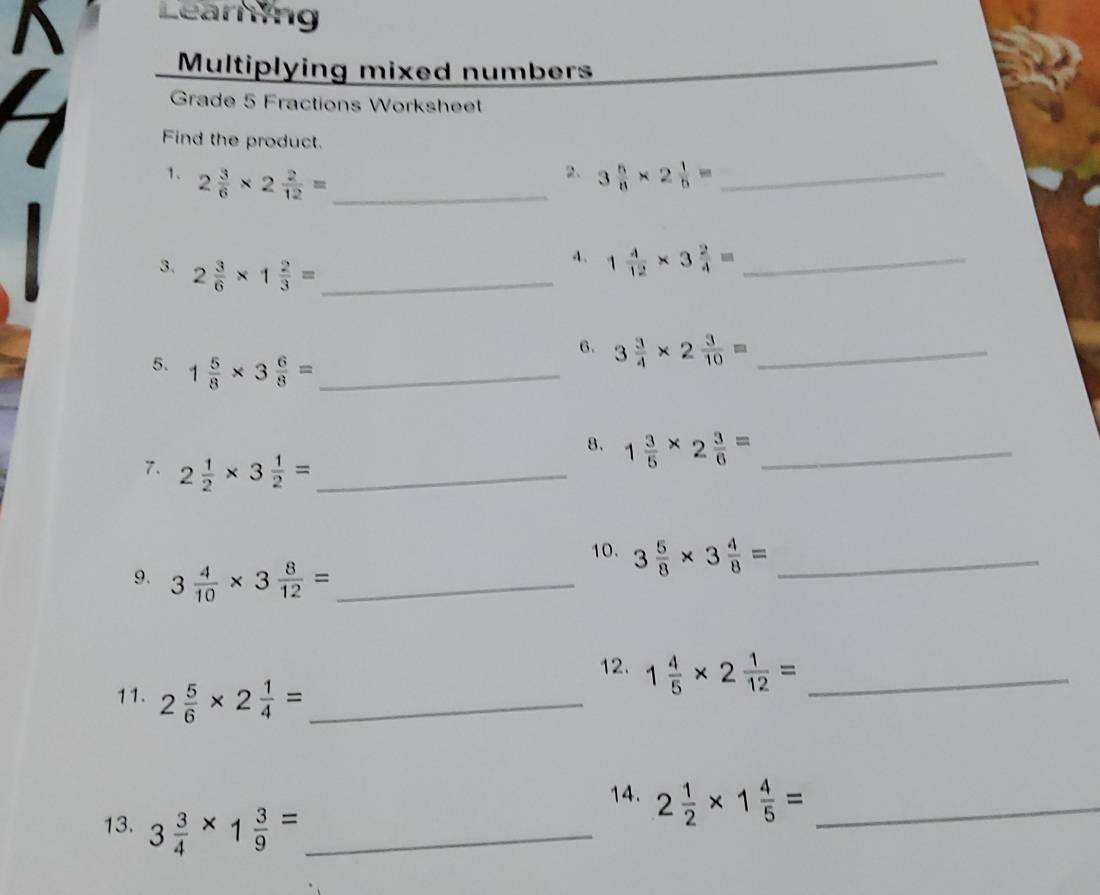 Earning 
Multiplying mixed numbers 
Grade 5 Fractions Worksheet 
Find the product. 
2、 
1、 2 3/6 * 2 2/12 = _ 3 5/8 * 2 1/5 = _ 
3. 2 3/6 * 1 2/3 = _
1 4/12 * 3 2/4 = _ 
6. 3 3/4 * 2 3/10 = _ 
5. 1 5/8 * 3 6/8 = _ 
8. 1 3/5 * 2 3/6 = _ 
7. 2 1/2 * 3 1/2 = _ 
10. 3 5/8 * 3 4/8 = _ 
9. 3 4/10 * 3 8/12 = _ 
12. 1 4/5 * 2 1/12 = _ 
11. 2 5/6 * 2 1/4 = _ 
14. 2 1/2 * 1 4/5 = _ 
13. 3 3/4 * 1 3/9 = _