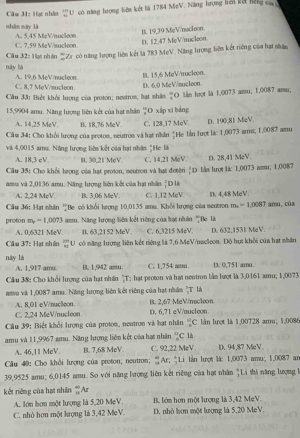 Hạt nhân _(92)^(235)U có năng lượng liên kết là 1784 MeV. Năng lượng liên ket neng của
nhân này là
B. 19,39 MeV/nucleon.
A. 5,45 MeV/nucleon.
C. 7,59 MeV/nucleon.
D. 12,47 MeV/nucleon.
Câu 32: Hạt nhân beginarrayr 90 40endarray Zr có năng lượng liên kết là 783 MeV. Năng lượng liên kết riêng của hạt nhân
này là
A. 19,6 MeV/nucleon. B. 15,6 MeV/nucleon.
C. 8,7 MeV/nucleon.
D. 6,0 MeV/nucleon.
Câu 33: Biết khối lượng của proton; neutron; hạt nhân beginarrayr 16 8endarray O lần lượt là 1,0073 amu; 1,0087 amu;
15,9904 amu. Năng lượng liên kết của hạt nhân beginarrayr 16 8endarray O xấp xi bằng
A. 14,25 MeV. B. 18,76 MeV. C. 128,17 MeV. D. 190,81 MeV.
Câu 34: Cho khối lượng của proton, neutron và hạt nhân beginarrayr 4 2endarray He lần lượt là: 1,0073 amu; 1,0087 amu
và 4,0015 amu. Năng lượng liên kết của hạt nhân beginarrayr 4 2endarray He là
A. 18,3 eV. B. 30,21 MeV. C. 14,21 MeV. D. 28,41 MeV.
Câu 35: Cho khối lượng của hạt proton, neutron và hạt đơtêri _1^(2D lln lượt là: 1,0073 amu; 1,0087
amu và 2,0136 amu. Năng lượng liên kết của hạt nhân beginarray)r 2 1endarray D là
A. 2,24 MeV. B. 3,06 MeV. C. 1,12 MeV. D. 4,48 MeV.
Câu 36: Hạt nhân 'Be có khối lượng 10,0135 amu. Khối lượng của neutron m_n=1,0087 amu, của
proton m_p=1,0073 amu. Năng lượng liên kết riêng của hạt nhân beginarrayr 10 4endarray Be là
A. 0,6321 MeV. B. 63,2152 MeV. C. 6,3215 MeV. D. 632,1531 MeV.
Câu 37: Hạt nhân _(92)^(235)U có năng lượng liên kết riêng là 7,6 MeV/nucleon. Độ hụt khối của hạt nhân
này là
A. 1,917 amu. B. 1,942 amu. C. 1,754 amu. D. 0,751 amu.
Câu 38: Cho khối lượng của hạt nhân _1^(3T *; hạt proton và hạt neutron lần lượt là 3,0161 amu; 1,0073
amu và 1,0087 amu. Năng lượng liên kết riêng của hạt nhân _1^3T là
A. 8,01 eV/nucleon. B. 2,67 MeV/nucleon.
C. 2,24 MeV/nucleon. D. 6,71 eV/nucleon.
Câu 39: Biết khối lượng của proton, neutron và hạt nhân _6^(12)C lần lượt là 1,00728 amu; 1,0086
amu và 11,9967 amu. Năng lượng liên kết của hạt nhân _6^(12)C là
A. 46,11 MeV. B. 7,68 MeV. C. 92,22 MeV. D. 94,87 MeV.
Câu 40: Cho khối lượng của proton; neutron; _(18)^(40)Ar :; Li lần lượt là: 1,0073 amu; 1,0087 an
39,9525 amu; 6,0145 amu. So với năng lượng liên kết riêng của hạt nhân beginarray)r 6 3endarray Li thì năng lượng 1
kết riêng của hạt nhân _(18)^(40)AI.
A. lớn hơn một lượng là 5,20 MeV. B. lớn hơn một lượng là 3,42 MeV.
C. nhỏ hơn một lượng là 3,42 MeV. D. nhỏ hơn một lượng là 5,20 MeV.