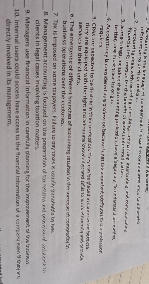 ianadement if it is wrong. 
_1. Accounting is the language of management. It is used to communicate important financial 
information to decision makers. 
_2. Accounting deals with recording, classifying, summarizing, interpreting, and communicating 
financial information for the benefit of various interested parties. 
_3. Some things, including the accounting profession, have a beginning. To understand accounting 
better, one must trace its origin. 
_4. Accountancy is considered as a profession because it has the important attributes that a profession 
requires. 
_5. CPAs are expected to be flexible in their profession. They can be placed in same sector because 
they are equipped with the right and adequate knowledge and skills to work efficiently and provide 
services to their clients. 
_6. The emergence of different branches of accounting resulted in the increase of complexity in 
business operations over the centuries. 
_7. Tax is imposed on some taxpayers. Failure to pay taxes is usually punishable by law. 
_8. Management accounting is focused on the preparation of tax returns and provision of assistance to 
clients in legal cases involving taxation matters. 
_9. Managers use financial information in carefully planning for the improvement of the business. 
_10. Internal users could access have access to the financial information of a company even if they are 
directly involved in its management.