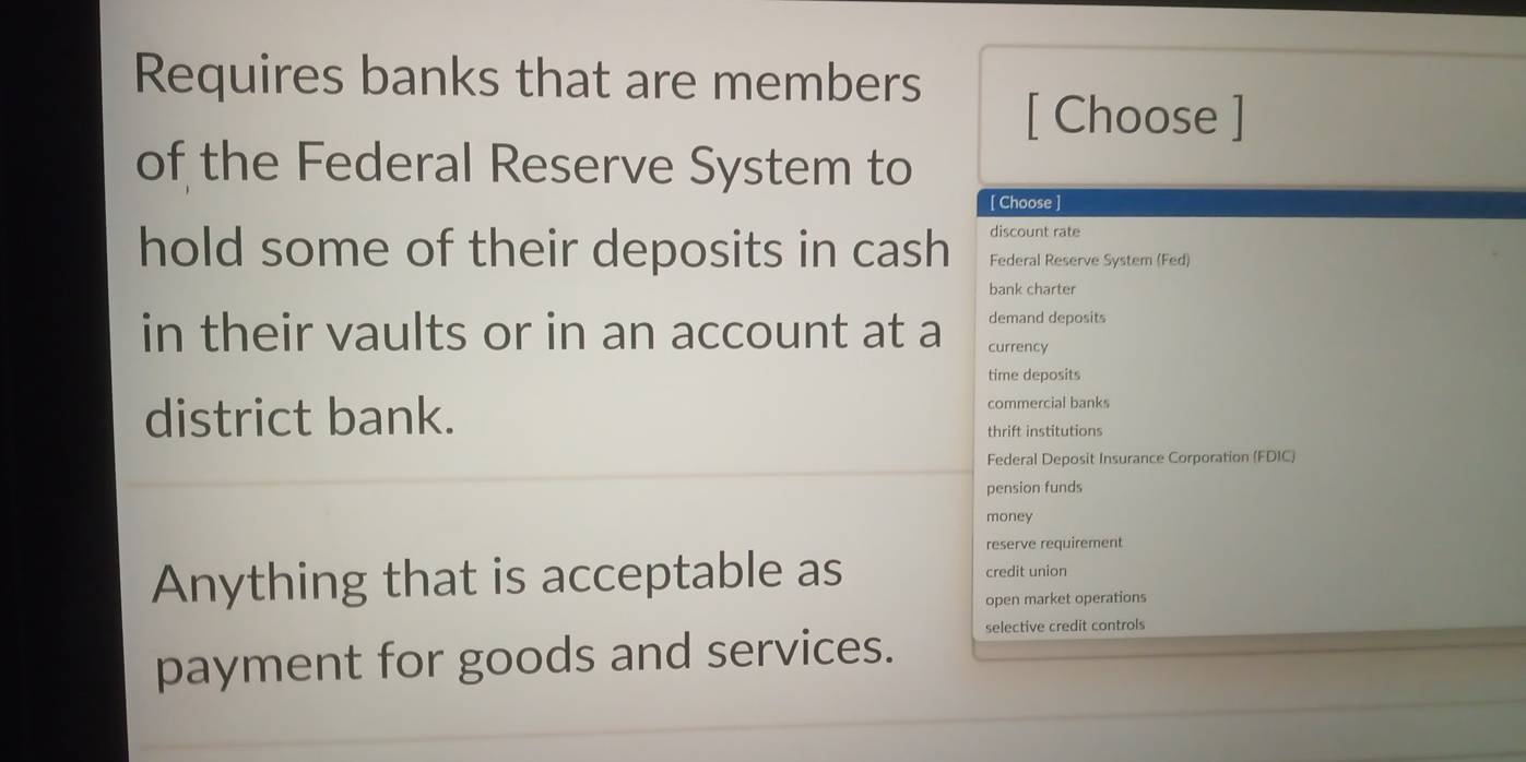 Requires banks that are members
[ Choose ]
of the Federal Reserve System to
[ Choose ]
discount rate
hold some of their deposits in cash Federal Reserve System (Fed)
bank charter
demand deposits
in their vaults or in an account at a currency
time deposits
district bank. commercial banks
thrift institutions
Federal Deposit Insurance Corporation (FDIC)
pension funds
money
reserve requirement
Anything that is acceptable as credit union
open market operations
payment for goods and services.
selective credit controls