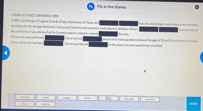 Fill in the blanks 
VERSAILLES PEACE CONFERENCE (1919) 
In 1919, Lloyd George of England, Orlando of Italy, Clemenceau of France, and from the United States met to discuss how Germany 
should pay for the damage World War I had caused. Germany had expected a treaty based on Woodrow Wilson's From the start of 
the conference, it was obvious that the European powers wished to severely Germany. 
Clemenceau was particularly France had lost percent of its male population between the ages of 20 and 32, and many of its cities, 
farms, and forests had been Clemenceau blamed for this destruction and wanted them punished. 
< 
Germany punish enraged. Points fifty destroyed. Fourteen 
Wilson Woodrow DONE