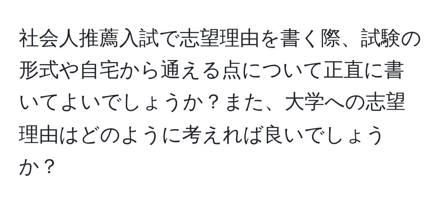 社会人推薦入試で志望理由を書く際、試験の形式や自宅から通える点について正直に書いてよいでしょうか？また、大学への志望理由はどのように考えれば良いでしょうか？