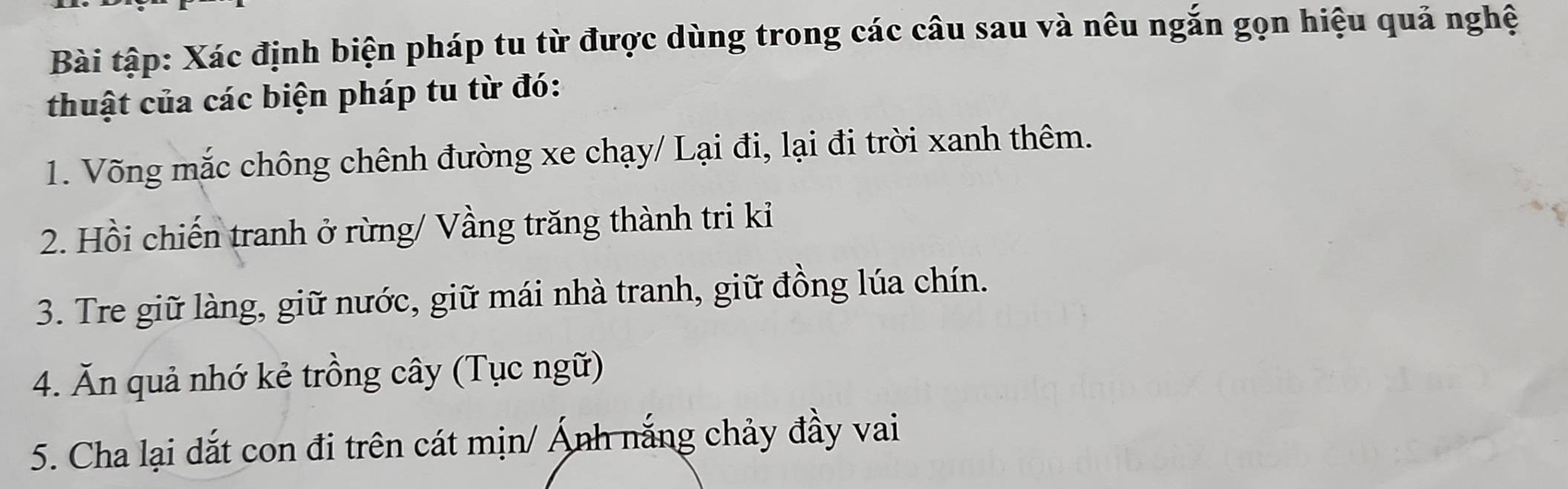 Bài tập: Xác định biện pháp tu từ được dùng trong các câu sau và nêu ngắn gọn hiệu quả nghệ 
thuật của các biện pháp tu từ đó: 
1. Võng mắc chông chênh đường xe chạy/ Lại đi, lại đi trời xanh thêm. 
2. Hồi chiến tranh ở rừng/ Vầng trăng thành tri kiỉ 
3. Tre giữ làng, giữ nước, giữ mái nhà tranh, giữ đồng lúa chín. 
4. Ăn quả nhớ kẻ trồng cây (Tục ngữ) 
5. Cha lại dắt con đi trên cát mịn/ Ảnh nắng chảy đầy vai