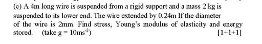 A 4m long wire is suspended from a rigid support and a mass 2 kg is 
suspended to its lower end. The wire extended by 0.24m If the diameter 
of the wire is 2mm. Find stress, Young's modulus of elasticity and energy 
stored. (take g=10ms^(-2)) [1+1+1]