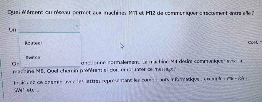 Quel élément du réseau permet aux machines M11 et M12 de communiquer directement entre elle ? 
Un_ 
Routeur Coef. 1 
Switch 
_ 
On onctionne normalement. La machine M4 désire communiquer avec la 
machine M8. Quel chemin préférentiel doit emprunter ce message? 
Indiquez ce chemin avec les lettres représentant les composants informatique : exemple : M9 - RA - 
SW1 etc ...