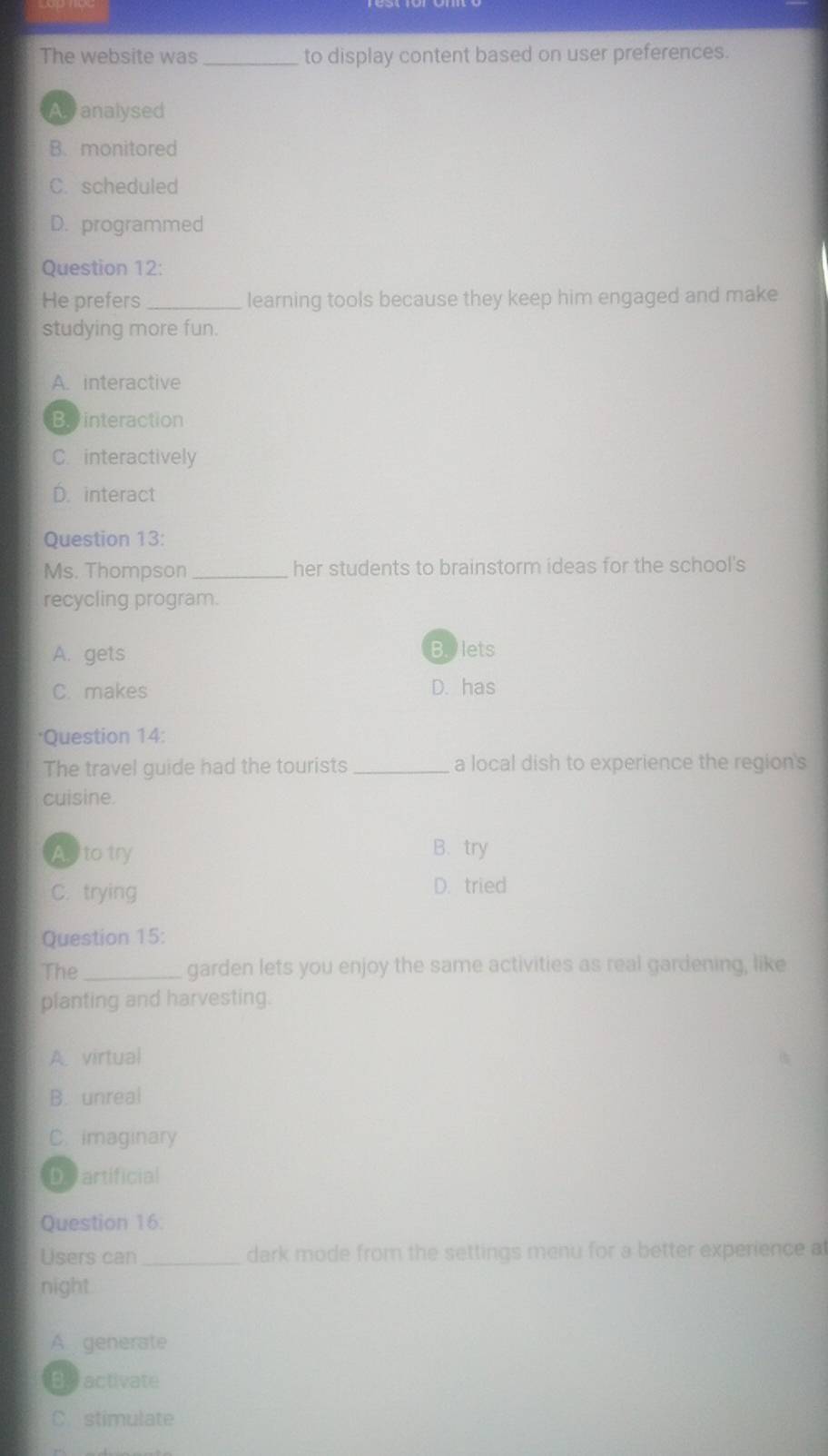 The website was _to display content based on user preferences.
Avanalysed
B. monitored
C. scheduled
D. programmed
Question 12:
He prefers _learning tools because they keep him engaged and make
studying more fun.
A. interactive
Binteraction
C. interactively
D. interact
Question 13:
Ms. Thompson _her students to brainstorm ideas for the school's
recycling program.
A. gets
B. lets
C. makes D. has
*Question 14:
The travel guide had the tourists _a local dish to experience the region's
cuisine.
As to try B. try
C. trying D. tried
Question 15:
The_ garden lets you enjoy the same activities as real gardening, like
planting and harvesting.
A. virtual
B. unreal
C. imaginary
D artificial
Question 16.
Users can _dark mode from the settings menu for a better experience at
night
A generate
Be activate
C stimulate