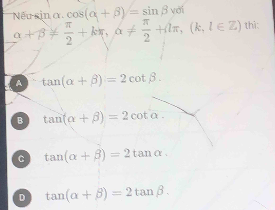 Nθ insin alpha. cos (alpha +beta )=sin beta với
alpha +beta !=  π /2 +kπ , alpha !=  π /2 +lπ , (k,l∈ Z) thì:
A tan (alpha +beta )=2cot beta.
B tan (alpha +beta )=2cot alpha.
C tan (alpha +beta )=2tan alpha.
D tan (alpha +beta )=2tan beta.