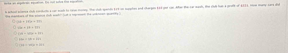 Write an algebraic equation. Do not solve the equation.
A school science club conducts a car wash to raise money. The club spends $19 on supplies and charges $10 per car. After the car wash, the club has a profit of $221. How many cars did
the members of the science club wash? (Let x represent the unknown quantity.)
(10+19)x=221
10x+19=221
(19-10)x=221
10x-19=221
(10-19)x=221