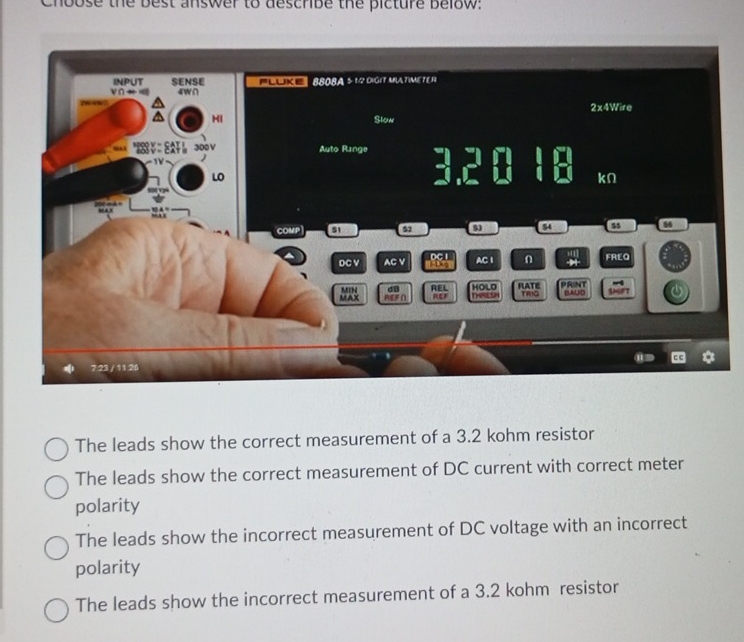 Chbose the best answer to describe the picture below:
The leads show the correct measurement of a 3.2 kohm resistor
The leads show the correct measurement of DC current with correct meter
polarity
The leads show the incorrect measurement of DC voltage with an incorrect
polarity
The leads show the incorrect measurement of a 3.2 kohm resistor