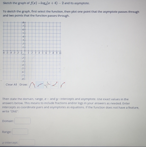 Sketch the graph of f(x)=log _4(x+4)-2 and its asymptote. 
To sketch the graph, first select the function, then plot one point that the asymptote passes through 
and two points that the function passes through. 
6 
Clear All Draw: 
Then state the domain, range, æ— and y —intercepts and asymptote. Use exact values in the 
answers below. This means to include fractions and/or logs in your answers as needed. Enter 
intercepts as coordinate pairs and asymptotes as equations. If the function does not have a feature, 
write "DNE". 
Domain: □ 
Range: □ 
x-intercept: □