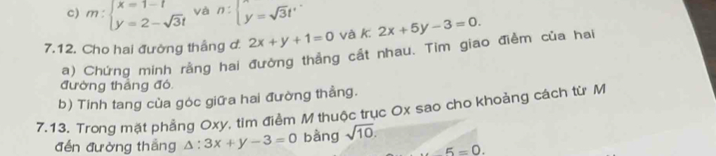 m:beginarrayl x=1-t y=2-sqrt(3)tendarray. và n:beginarrayl  y=sqrt(3)t'endarray.
7.12. Cho hai đường thắng d. 2x+y+1=0 và k 2x+5y-3=0. 
a) Chứng minh rằng hai đường thẳng cất nhau. Tim giao điểm của hai 
đường thẳng đó 
b) Tính tang của góc giữa hai đường thầng. 
7.13. Trong mặt phẳng Oxy, tìm điểm M thuộc trục Ox sao cho khoảng cách từ M 
đến đường thắng △ :3x+y-3=0 bàng sqrt(10).
∠ 5=0.