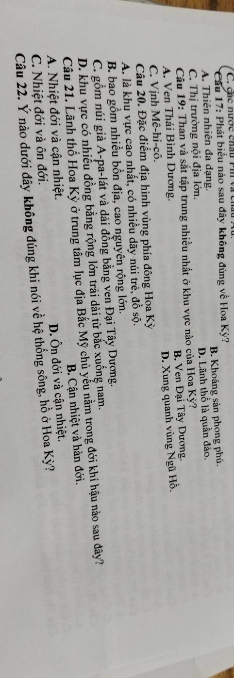 các nược châu Ph và cn
* Cầu 17: Phát biểu nào sau đây không đúng về Hoa Kỳ?
A. Thiên nhiên đa dạng. B. Khoáng sản phong phú.
C. Thị trường nội địa lớn. D. Lãnh thổ là quần đảo.
Câu 19: Than và sắt tập trung nhiều nhất ở khu vực nào của Hoa Kỳ?
A. Ven Thái Bình Dương. B. Ven Đại Tây Dương.
D. Xung quanh vùng Ngũ Hồ.
C. Vịnh Mê-hi-cô.
Câu 20. Đặc điểm địa hình vùng phía đông Hoa Kỳ
A. là khu vực cao nhất, có nhiều dãy núi trẻ, đồ sộ.
B. bao gồm nhiều bồn địa, cao nguyên rộng lớn.
C. gồm núi già A-pa-lát và dải đồng bằng ven Đại Tây Dượng.
D. khu vực có nhiều đồng bằng rộng lớn trải dài từ bắc xuống nam.
Câu 21. Lãnh thổ Hoa Kỳ ở trung tầm lục địa Bắc Mỹ chủ yếu nằm trong đới khí hậu nào sau đây?
B. Cận nhiệt và hàn đới.
A. Nhiệt đới và cận nhiệt.
C. Nhiệt đới và ôn đới. D. Ôn đới và cận nhiệt.
Câu 22. Ý nào dưới đây không đúng khi nói về hệ thống sông, hồ ở Hoa Kỳ?