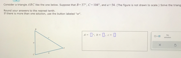 Consider a triangle AB C like the one below. Suppose that B=37°, C=104° , and a=54. (The figure is not drawn to scale.) Solve the trian 
Round your answers to the nearest tenth. 
If there is more than one solution, use the button labeled "or".
A=□°, b=□ , c=□
□ =□
Nn 
solution 
×