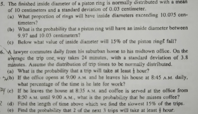 The finished inside diameter of a piston ring is normally distributed with a mean 
of 10 centimeters and a standard deviation of 0.03 centimeter. 
(a) What proportion of rings will have inside diameters exceeding 10.075 cen- 
timeters? 
(b) What is the probability that a piston ring will have an inside diameter between
9.97 and 10.03 centimeters? 
(c) Below what value of inside diameter will 15% of the piston rings fall? 
6. A lawyer commutes daily from his suburban home to his midtown office. On the 
average the trip one way takes 24 minutes, with a standard deviation of 3.8
minutes. Assume the distribution of trip times to be normally distributed. 
(a) What is the probability that a trip will take at least I hour? 
(b) If the office opens at 9:00 A.M. and he leaves his house at 8:45 A.M. daily, 
what percentage of the time is he late for work? 
(c) If he leaves the house at 8:35 A.M. and coffee is served at the office from 
8:50 A.M. until 9:00 A.M., what is the probability that he misses coffee? 
(d) Find the length of time above which we find the slowest 15% of the trips. 
(e) Find the probability that 2 of the next 3 trips will take at least  1/2  hour.