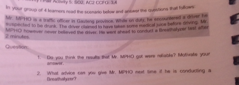 ty 7 Pair Activity 5: SO2, AC2 CCFO: 3,4 
In your group of 4 learners read the scenario below and answer the questions that follows: 
Mr. MPHO is a traffic officer in Gauteng province. While on duty, he encountered a driver he 
suspected to be drunk. The driver claimed to have taken some medical juice before driving. Mr. 
MPHO however never believed the driver. He went ahead to conduct a Breathalyzer test after
2 minutes. 
Question: 
1. Do you think the results that Mr. MPHO got were reliable? Motivate your 
answer. 
2. What advice can you give Mr. MPHO next time if he is conducting a 
Breathalyzer?