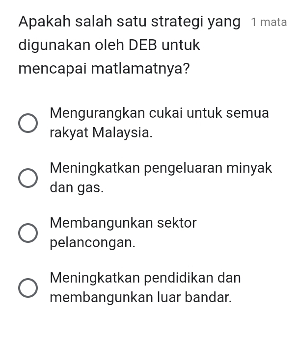 Apakah salah satu strategi yang 1 mata
digunakan oleh DEB untuk
mencapai matlamatnya?
Mengurangkan cukai untuk semua
rakyat Malaysia.
Meningkatkan pengeluaran minyak
dan gas.
Membangunkan sektor
pelancongan.
Meningkatkan pendidikan dan
membangunkan luar bandar.