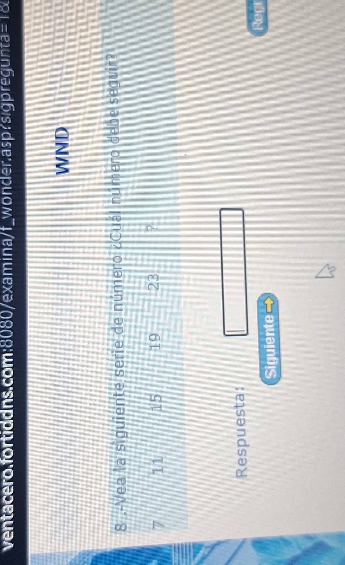 ventacero.fortiddns.com:8080/examina/f_wonder.asp?sigpregunta =10 I 
WND 
8 .-Vea la siguiente serie de número ¿Cuál número debe seguir?
7
11
15
19
23
? 
Respuesta: 
Regr 
Siguiente