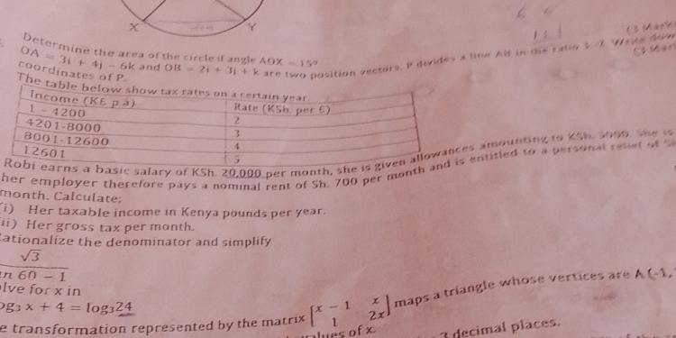 ( Mar
Determine the area of the circle if angle
are two position vectors. P divides a line AB in the ratio $ 7. Wecs dove C Mark
OA=3i+4j-6k and OB=2i+3i+k AOX=15°
coordinates of P
The
asic salary of KSh. 20,000 per month, shmounting to KSh. 1006, the i
her employer therefore pays a nominal rent of Sh. 700 per monttitled to a personal rehet of S
month. Calculate;
i) Her taxable income in Kenya pounds per year.
ii) Her gross tax per month.
tationalize the denominator and simplify
□  sqrt(3)
overline n60-1
lve for x in
e transformation represented by the matrix beginbmatrix x-1&x 1&2xendbmatrix maps a triangle whose vertices are
A(-1,
og_3x+4=log _324
ues of x 3 decimal places.