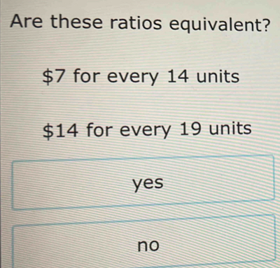 Are these ratios equivalent?
$7 for every 14 units
$14 for every 19 units
yes
no