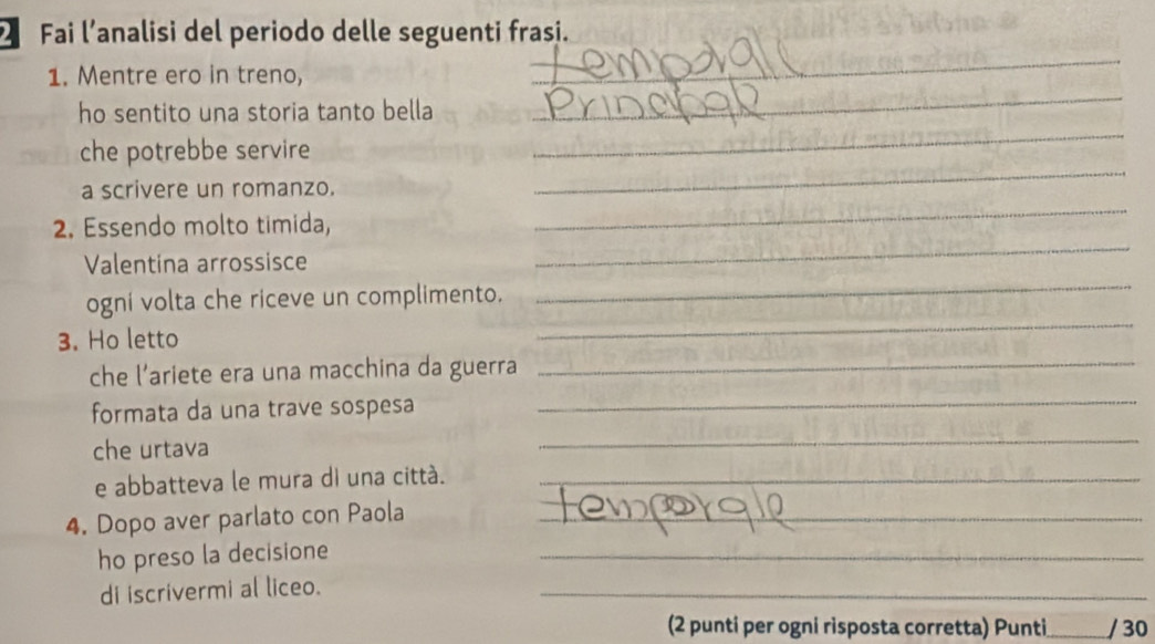 Fai l’analisi del periodo delle seguenti frasi. 
1. Mentre ero in treno, 
_ 
_ 
ho sentito una storia tanto bella 
_ 
_ 
che potrebbe servire 
a scrivere un romanzo. 
2. Essendo molto timida, 
_ 
Valentina arrossisce 
_ 
_ 
ogni volta che riceve un complimento. 
_ 
_ 
3. Ho letto 
che l’ariete era una macchina da guerra 
formata da una trave sospesa 
_ 
che urtava 
_ 
e abbatteva le mura di una cittá._ 
4. Dopo aver parlato con Paola_ 
ho preso la decisione 
_ 
di iscrivermi al liceo. 
_ 
(2 punti per ogni risposta corretta) Punti _/ 30