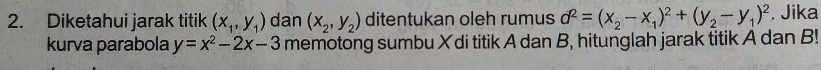 Diketahui jarak titik (x_1,y_1) dan (x_2,y_2) ditentukan oleh rumus d^2=(x_2-x_1)^2+(y_2-y_1)^2. Jika 
kurva parabola y=x^2-2x-3 memotong sumbu X di titik A dan B, hitunglah jarak titik A dan B!