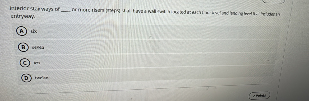 Interior stairways of _or more risers (steps) shall have a wall switch located at each floor level and landing level that includes an
entryway.
Asix
B seven
C  ten
Dtwelve
2 Points