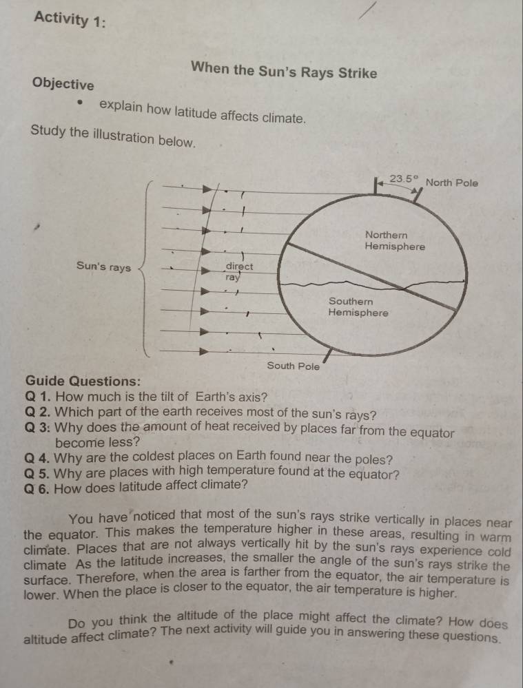 Activity 1:
When the Sun's Rays Strike
Objective
explain how latitude affects climate.
Study the illustration below.
Guide Questions:
Q 1. How much is the tilt of Earth's axis?
Q 2. Which part of the earth receives most of the sun's rays?
Q 3: Why does the amount of heat received by places far from the equator
become less?
Q 4. Why are the coldest places on Earth found near the poles?
Q 5. Why are places with high temperature found at the equator?
Q 6. How does latitude affect climate?
You have noticed that most of the sun's rays strike vertically in places near
the equator. This makes the temperature higher in these areas, resulting in warm
climate. Places that are not always vertically hit by the sun's rays experience cold
climate As the latitude increases, the smaller the angle of the sun's rays strike the
surface. Therefore, when the area is farther from the equator, the air temperature is
lower. When the place is closer to the equator, the air temperature is higher.
Do you think the altitude of the place might affect the climate? How does
altitude affect climate? The next activity will guide you in answering these questions