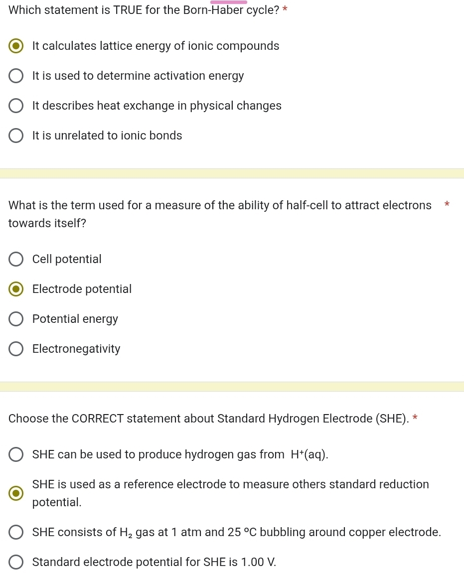 Which statement is TRUE for the Born-Haber cycle? *
It calculates lattice energy of ionic compounds
It is used to determine activation energy
It describes heat exchange in physical changes
It is unrelated to ionic bonds
What is the term used for a measure of the ability of half-cell to attract electrons *
towards itself?
Cell potential
Electrode potential
Potential energy
Electronegativity
Choose the CORRECT statement about Standard Hydrogen Electrode (SHE). *
SHE can be used to produce hydrogen gas from H^+(aq).
SHE is used as a reference electrode to measure others standard reduction
potential.
SHE consists of H_2 gas at 1 atm and 25°C bubbling around copper electrode.
Standard electrode potential for SHE is 1.00 V.