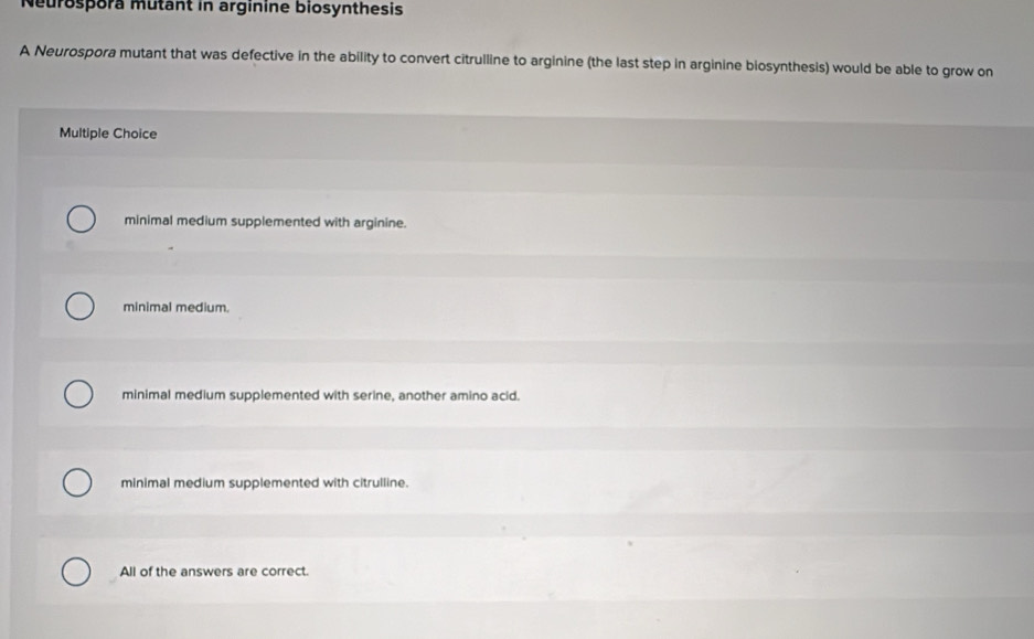 Neurospora mutant in arginine biosynthesis
A Neurospora mutant that was defective in the ability to convert citrulline to arginine (the last step in arginine biosynthesis) would be able to grow on
Multiple Choice
minimal medium supplemented with arginine.
minimal medium.
minimal medium supplemented with serine, another amino acid.
minimal medium supplemented with citrulline.
All of the answers are correct.