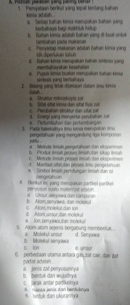 Pilinlah jawaban yang pating benar  !
1. Pemyataan berikut yang tepat lentang bahan
kimia adalah...
a. Setiap bahan kimia merupakan bahan yang
berbahaya bagi makhluk hidup.
b. Bahan kimia adalah bahan yang di buat untuk
tambahan pada makanan
c. Penyedap makanan adalah bahan kimia yang
tdk diperlukan tubuh
d. Bahan kimia merupakan bahan sintesis yang
membahayakan kesehatan
e. Pupuk kimia buatan merupakan bahan kimia
sintesis yang berbahaya
2. Bidang yang tidak dipelajari dalam ilmu kimia
dalah...
a. Struktur mikroskopis zat
b. Sifat-sifat kimia dan sifat fisis zat
c. Perubahan struktur dan sifat zat
d. Energi yang menyertai perubahan zat
e. Pertumbuhan dan perkembangan
3. Pada hakekatnya ilmu kimia merupakan ilmu
pengetahuan yang mengandung tiga komponen
yaitu...
a. Metode ilmiah,pengetahuan dan eksperimen
b. Produk ilmiah,proses ilmiah,dan sikap ilmiah
c. Metode ilmiah,proses ilmiah dan eksperimen
d. Manfaat,sifat,dan proses ilmu pengetahuan
e. Simbol ilmiah,perhitungan ilmiah dan isi
pengetahuan
4. Berikut ini, yang merupakan partikel-partikel
penyusun suatu materi/zat adalah...
a. Unsur,senyawa,dan campuran
b. Atom,senyawa, dan molekul
c. Atom,molekul,dan ion
d. Atom,unsur,dan molekul
e. lon,senyawa,dan molekul
5. Atom-atom sejenis bergabung membentuk...
a. Molekul unsur d. Senyawa
b. Molekul senyawa
c. lon e. unsur
6. perbedaan utama antara gas,zat cair, dan zat
padat adalah...
a. jenis zat penyusunnya
b. bentuk dan wujudnya
c. jarak antar partikelnya
d massa jenis dan bentuknya
e. bentuk dan ukurannya