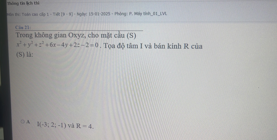 Thông tin lịch thi
Môn thi: Toán cao cấp 1 - Tiết [9-9] - Ngày: 15-01-2025 - Phòng: P. Máy tính_01_LVL
Câu 21:
Trong không gian Oxyz, cho mặt cầu (S)
x^2+y^2+z^2+6x-4y+2z-2=0. Tọa độ tâm I và bán kính R của
(S) là:
A I(-3;2;-1) và R=4.