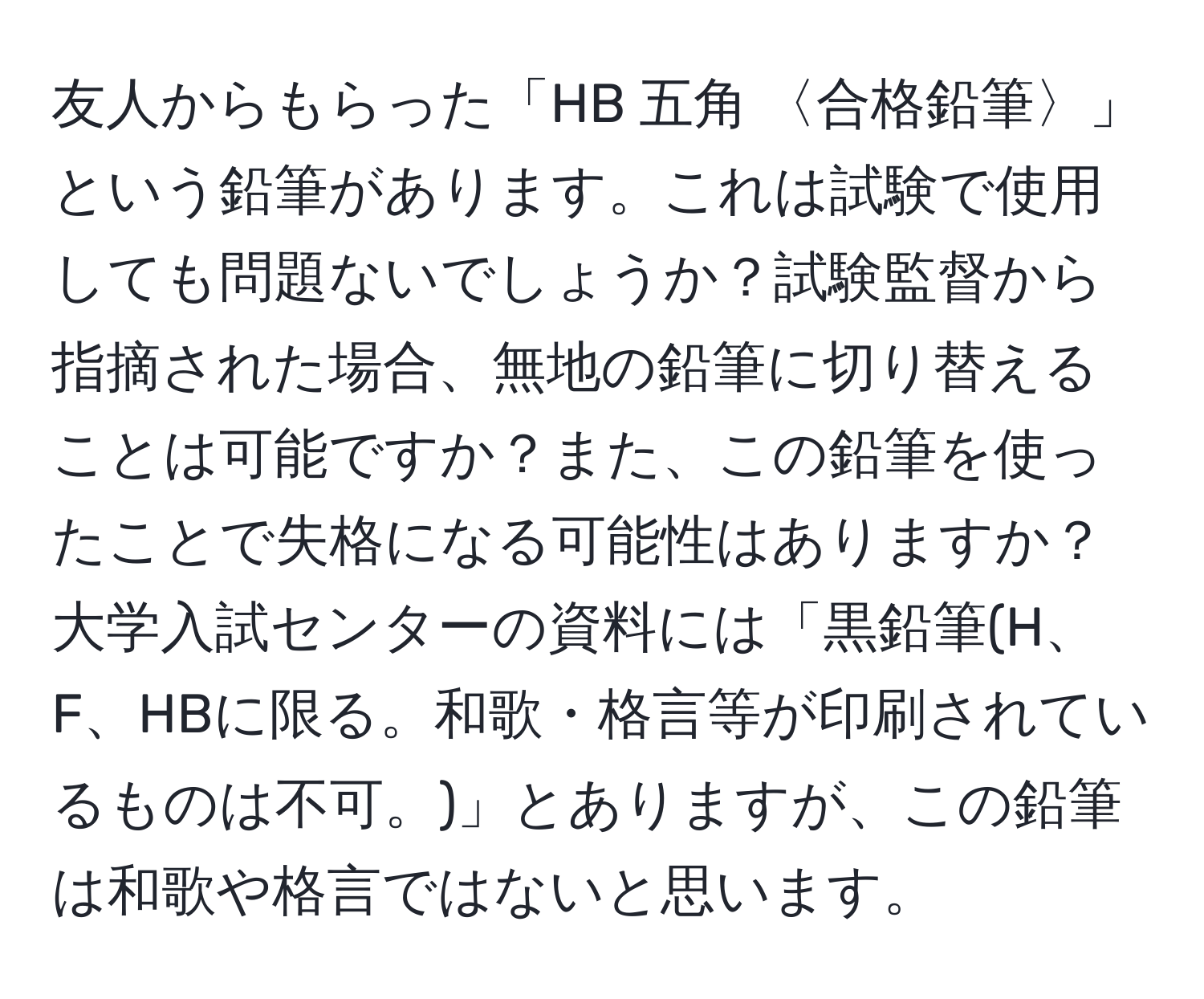 友人からもらった「HB 五角 〈合格鉛筆〉」という鉛筆があります。これは試験で使用しても問題ないでしょうか？試験監督から指摘された場合、無地の鉛筆に切り替えることは可能ですか？また、この鉛筆を使ったことで失格になる可能性はありますか？大学入試センターの資料には「黒鉛筆(H、F、HBに限る。和歌・格言等が印刷されているものは不可。)」とありますが、この鉛筆は和歌や格言ではないと思います。