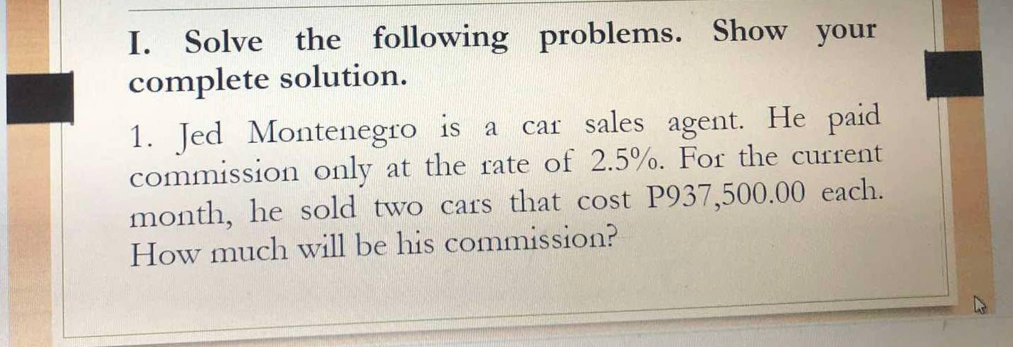 Solve the following problems. Show your 
complete solution. 
1. Jed Montenegro is a car sales agent. He paid 
commission only at the rate of 2.5%. For the current 
month, he sold two cars that cost P937,500.00 each. 
How much will be his commission?