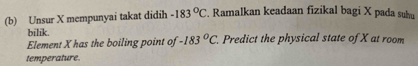 Unsur X mempunyai takat didih -183°C. Ramalkan keadaan fizikal bagi X pada suhu 
bilik. 
Element X has the boiling point of -183°C. . Predict the physical state of X at room 
temperature.