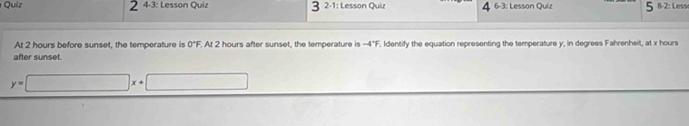 4-3: Lesson Quiz 2-1: Lesson Quiz^(6-3: Lesson Quiz 8-2: Lesse 
At 2 hours before sunset, the temperature is 0^circ)F. At 2 hours after sunset, the temperature is -4°F Identify the equation representing the temperature y, in degrees Fahrenheit, at x hours
after sunset.
y=□ x+□