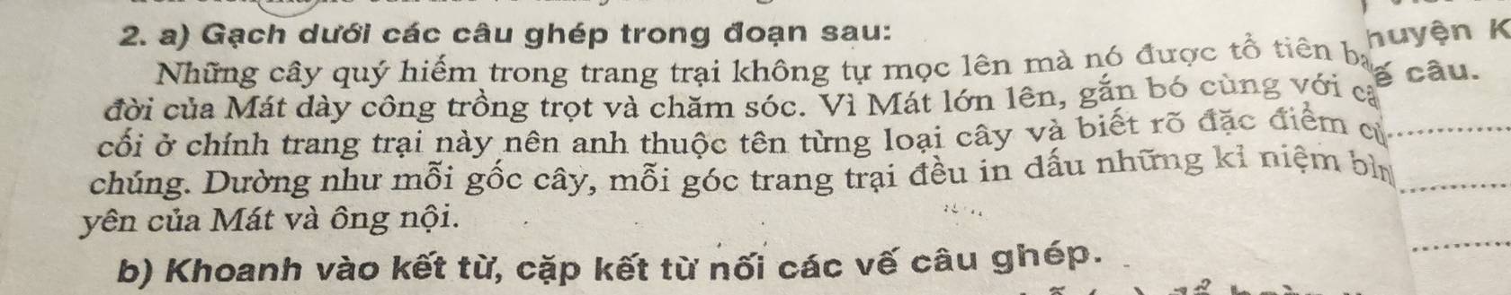 Gạch dưới các câu ghép trong đoạn sau: huyện K 
Những cây quý hiếm trong trang trại không tự mọc lên mà nó được tổ tiên ba 
đời của Mát dày công trồng trọt và chăm sóc. Vì Mát lớn lên, gắn bó cùng với cả a câu. 
cối ở chính trang trại này nên anh thuộc tên từng loại cây và biết rõ đặc điểm cử_ 
chúng. Dường như mỗi gốc cây, mỗi góc trang trại đều in dấu những kỉ niệm bì_ 
_ 
yên của Mát và ông nội. 
b) Khoanh vào kết từ, cặp kết từ nối các vế câu ghép.