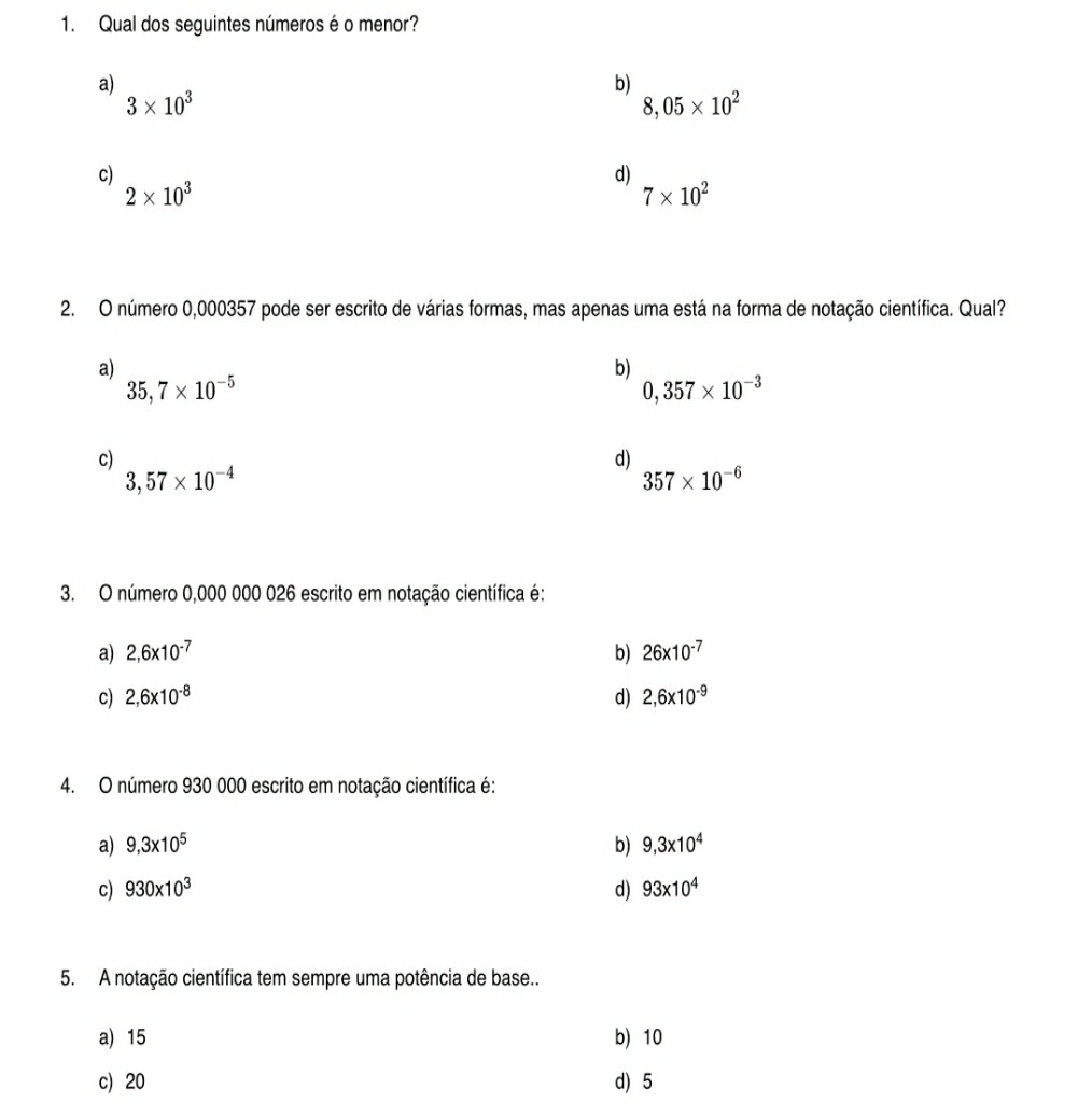 Qual dos seguintes números é o menor?
a)
b)
3* 10^3
8,05* 10^2
c)
d)
2* 10^3
7* 10^2
2. O número 0,000357 pode ser escrito de várias formas, mas apenas uma está na forma de notação científica. Qual?
a)
b)
35,7* 10^(-5)
0,357* 10^(-3)
c)
d)
3,57* 10^(-4)
357* 10^(-6)
3. O número 0,000 000 026 escrito em notação científica é:
a) 2,6* 10^(-7) b) 26* 10^(-7)
c) 2,6* 10^(-8) d) 2,6* 10^(-9)
4. O número 930 000 escrito em notação científica é:
a) 9,3* 10^5 b) 9,3* 10^4
c) 930* 10^3 d) 93* 10^4
5. A notação científica tem sempre uma potência de base..
a) 15 b) 10
c) 20 d) 5