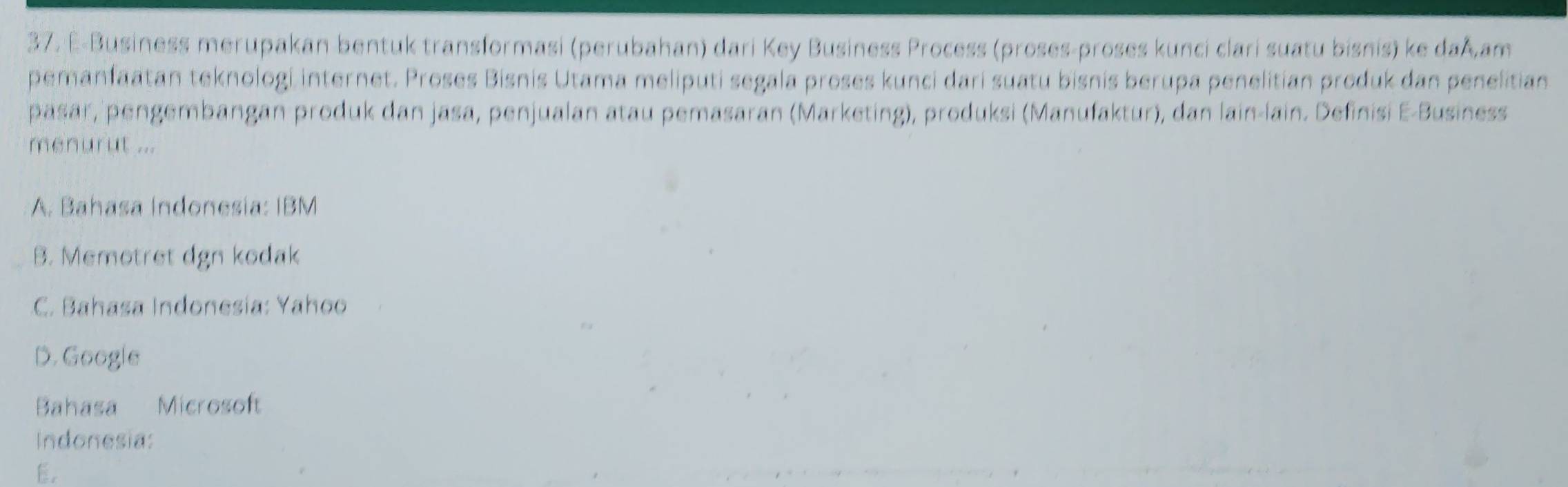 E-Business merupakan bentuk transformasi (perubahan) dari Key Business Process (proses-proses kunci clari suatu bisnis) ke daÅ.am
pemanfaatan teknologi internet. Proses Bisnis Utama meliputi segala proses kunci dari suatu bisnis berupa penelitian produk dan penelitian
päsar, pengembängan produk dan jasa, penjualan atau pemasaran (Marketing), produksi (Manufaktur), dan lain-lain. Definisi E-Business
menurut ...
A. Bahasa Indonesia: IBM
B. Memotret dgn kodak
C. Bahasa Indonesía: Yahoo
D. Google
Bahasa Microsoft
Indonesia:
E