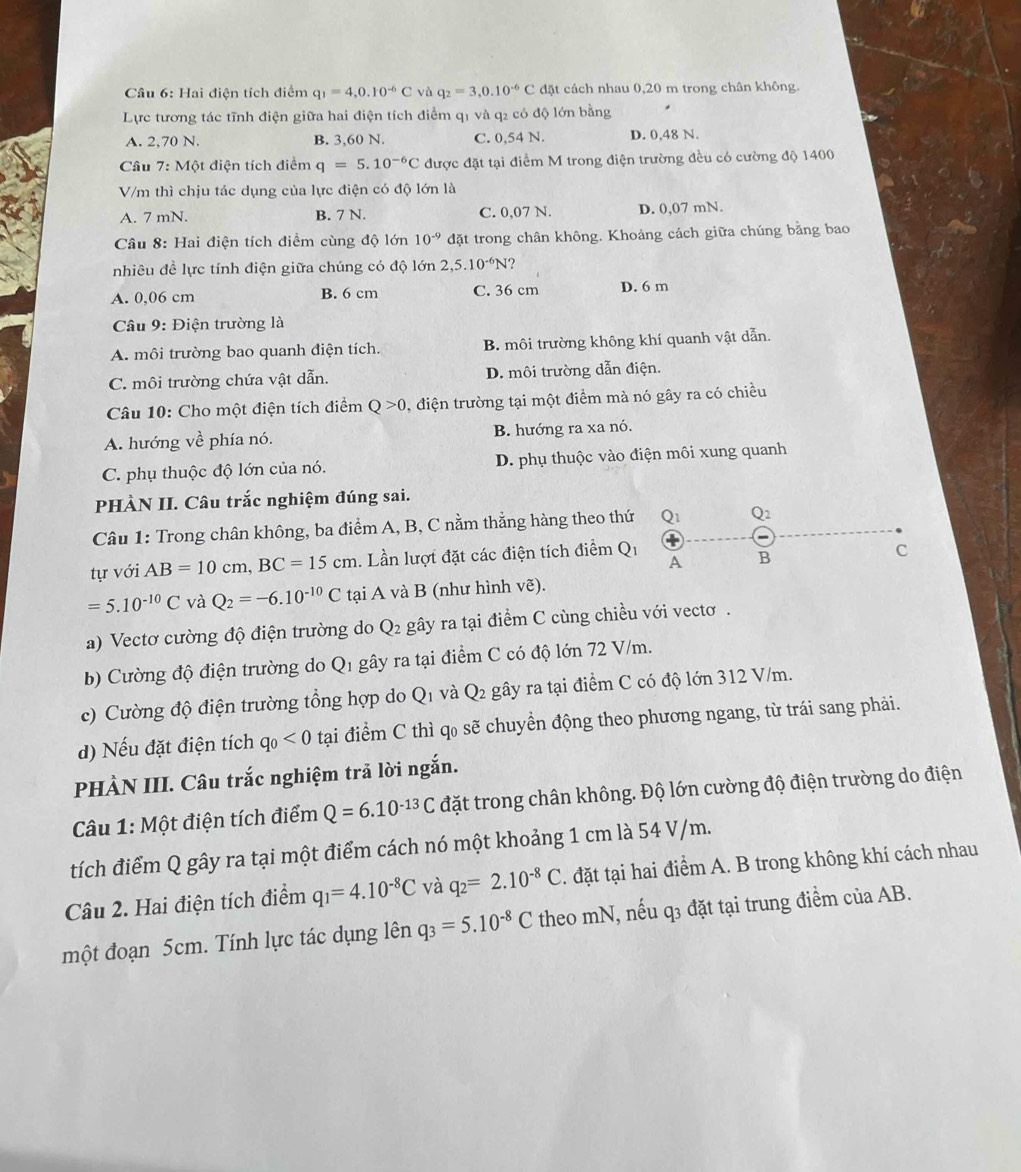 Hai điện tích điểm q_1=4,0.10^(-6)C và q_2=3,0.10^(-6)C đặt cách nhau 0,20 m trong chân không.
Lực tương tác tĩnh điện giữa hai điện tích điểm q1 và q2 có độ lớn bằng
A. 2,70 N. B. 3,60 N. C. 0,54 N. D. 0,48 N.
Câu 7: Một điện tích điểm q=5.10^(-6)C được đặt tại điểm M trong điện trường đều có cường độ 1400
V/m thì chịu tác dụng của lực điện có độ lớn là
A. 7 mN. B. 7 N. C. 0,07 N. D. 0,07 mN.
Câu 8: Hai điện tích điểm cùng độ lớn 10^(-9) đặt trong chân không. Khoảng cách giữa chúng bằng bao
nhiêu đề lực tính điện giữa chúng có độ lớn 2,5.10^(-6)N
A. 0,06 cm B. 6 cm C. 36 cm D. 6 m
Câu 9: Điện trường là
A. môi trường bao quanh điện tích. B. môi trường không khí quanh vật dẫn.
C. môi trường chứa vật dẫn. D. môi trường dẫn điện.
Câu 10: Cho một điện tích điểm Q>0 0, điện trường tại một điểm mà nó gây ra có chiều
A. hướng về phía nó. B. hướng ra xa nó.
C. phụ thuộc độ lớn của nó. D. phụ thuộc vào điện môi xung quanh
PHÀN II. Câu trắc nghiệm đúng sai.
Câu 1: Trong chân không, ba điểm A, B, C nằm thằng hàng theo thứ Q1 Q2
tự với AB=10cm,BC=15cm. Lần lượt đặt các điện tích điểm Q_1 A B
C
=5.10^(-10)C và Q_2=-6.10^(-10)C tại A và B (như hình vẽ).
a) Vectơ cường độ điện trường do Q_2 gây ra tại điểm C cùng chiều với vectơ .
b) Cường độ điện trường do Q_1 gây ra tại điểm C có độ lớn 72 V/m.
V và
c) ư ng độ điện trường tổng hợp d □ Q_2 gây ra tại điểm C có độ lớn 312 V/m.
d) Nếu đặt điện tích q_0<0</tex> tại điểm C thì q₀ sẽ chuyển động theo phương ngang, từ trái sang phải.
PHÀN III. Câu trắc nghiệm trả lời ngắn.
Câu 1: Ma ột điện tích điểm Q=6.10^(-13)C đặt trong chân không. Độ lớn cường độ điện trường do điện
tích điểm Q gây ra tại một điểm cách nó một khoảng 1 cm là 54 V/m.
Câu 2. Hai điện tích điểm q_1=4.10^(-8)C và q_2=2.10^(-8)C. đặt tại hai điểm A. B trong không khí cách nhau
một đoạn 5cm. Tính lực tác dụng lên q_3=5.10^(-8)C theo mN, nếu q3 đặt tại trung điểm của AB.