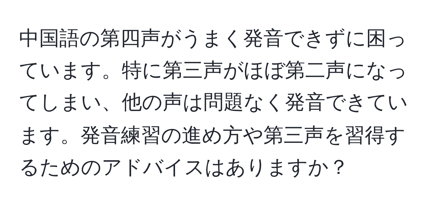 中国語の第四声がうまく発音できずに困っています。特に第三声がほぼ第二声になってしまい、他の声は問題なく発音できています。発音練習の進め方や第三声を習得するためのアドバイスはありますか？