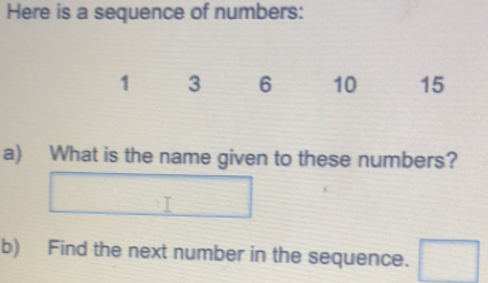 Here is a sequence of numbers:
1 3 6 10 15
a)  What is the name given to these numbers?
I
b) Find the next number in the sequence.