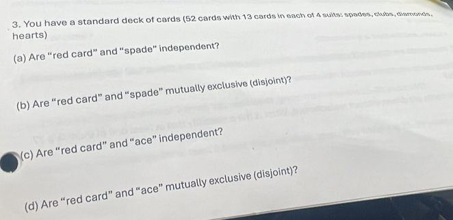 You have a standard deck of cards (52 cards with 13 cards in each of 4 suits: spades, clubs, diamonds, 
hearts) 
(a) Are “red card” and “spade” independent? 
(b) Are “red card” and “spade” mutually exclusive (disjoint)? 
(c) Are “red card” and “ace” independent? 
(d) Are “red card” and “ace” mutually exclusive (disjoint)?