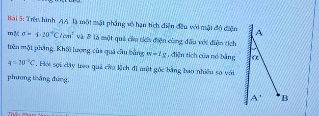 Trên hình AA' là một mặt phẳng vô hạn tích điện đều với mật độ điện 
mặt sigma =4· 10^(-9)C/cm^2 và B là một quả cầu tích điện cùng dấu với điện tích 
trên mặt phẳng. Khối lượng của quả cầu bằng m=1g , điện tích của nó bằng
q=10^(-9)C. Hỏi sợi dây treo quả cầu lệch đi một góc bằng bao nhiêu so với 
phương thắng đứng. 
Thầu Pham Ng