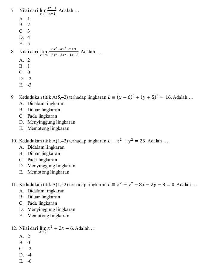 Nilai dari limlimits _xto 2 (x^2-4)/x-2 . Adalah …
A. 1
B. 2
C. 3
D. 4
E. 5
8. Nilai dari limlimits _xto ∈fty  (6x^3-4x^2+x+3)/-2x^3+3x^2+4x+8 . Adalah … .
A. 2
B. 1
C. 0
D. -2
E. -3
9. Kedudukan titik A(5,-2) terhadap lingkaran Lequiv (x-6)^2+(y+5)^2=16. Adalah …
A. Didalam lingkaran
B. Diluar lingkaran
C. Pada lingkaran
D. Menyinggung lingkaran
E. Memotong lingkaran
10. Kedudukan titik A(1,-2) terhadap lingkaran Lequiv x^2+y^2=25. Adalah …
A. Didalam lingkaran
B. Diluar lingkaran
C. Pada lingkaran
D. Menyinggung lingkaran
E. Memotong lingkaran
11. Kedudukan titik A(1,-2) terhadap lingkaran Lequiv x^2+y^2-8x-2y-8=0. Adalah …
A. Didalam lingkaran
B. Diluar lingkaran
C. Pada lingkaran
D. Menyinggung lingkaran
E. Memotong lingkaran
12. Nilai dari limlimits _xto 0x^2+2x-6. Adalah …
A. 2
B. 0
C. -2
D. -4
E. -6