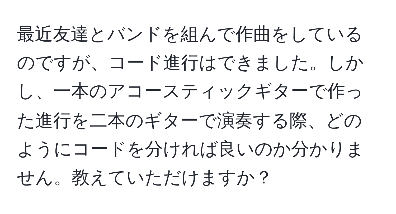 最近友達とバンドを組んで作曲をしているのですが、コード進行はできました。しかし、一本のアコースティックギターで作った進行を二本のギターで演奏する際、どのようにコードを分ければ良いのか分かりません。教えていただけますか？