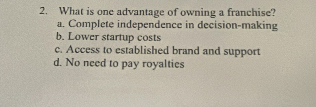 What is one advantage of owning a franchise?
a. Complete independence in decision-making
b. Lower startup costs
c. Access to established brand and support
d. No need to pay royalties