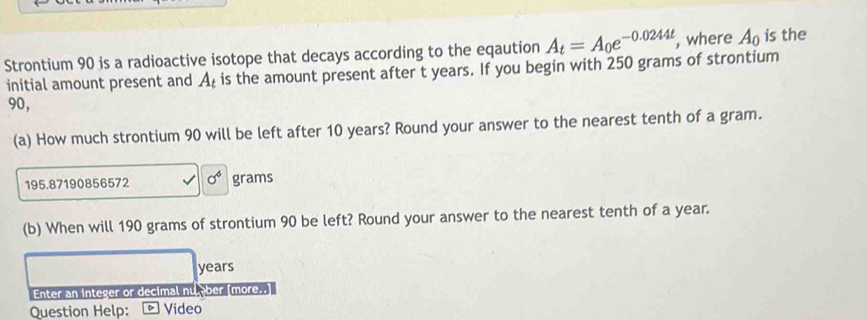 Strontium 90 is a radioactive isotope that decays according to the eqaution A_t=A_0e^(-0.0244t), , where A_0 is the 
initial amount present and A_t is the amount present after t years. If you begin with 250 grams of strontium
90, 
(a) How much strontium 90 will be left after 10 years? Round your answer to the nearest tenth of a gram.
195.87190856572 sigma^6 grams
(b) When will 190 grams of strontium 90 be left? Round your answer to the nearest tenth of a year.
years
Enter an integer or decimal nu ber [more..] 
Question Help: D Video